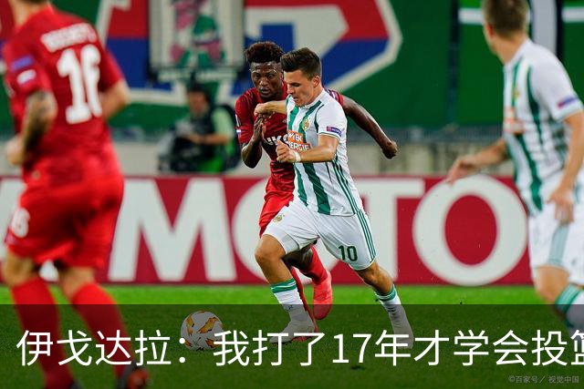 伊戈达拉：我打了17年才学会投篮 没接受过姿势训练全靠自己摸索
